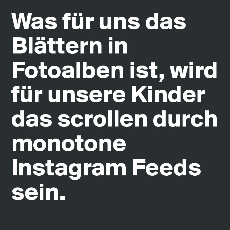 Was für uns das Blättern in Fotoalben ist, wird für unsere Kinder das scrollen durch monotone Instagram Feeds sein. 