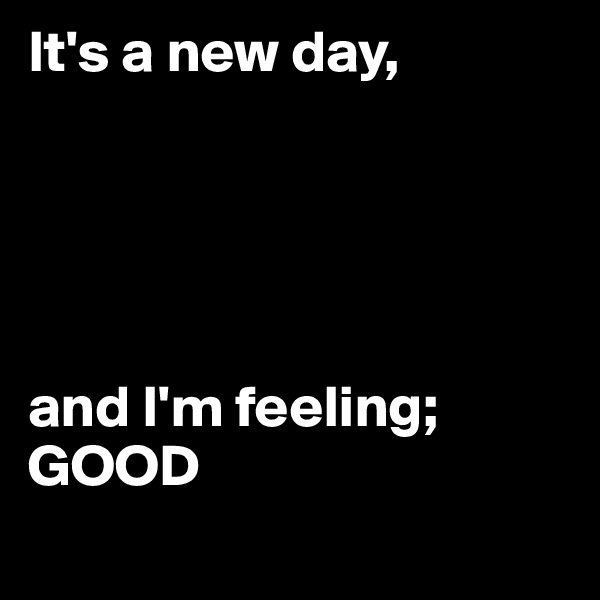 It's a new day,





and I'm feeling; GOOD
