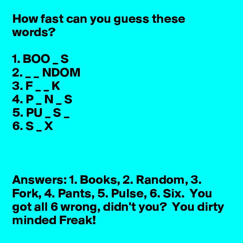 How fast can you guess these words?

1. BOO _ S
2. _ _ NDOM
3. F _ _ K
4. P _ N _ S
5. PU _ S _
6. S _ X



Answers: 1. Books, 2. Random, 3. Fork, 4. Pants, 5. Pulse, 6. Six.  You got all 6 wrong, didn't you?  You dirty minded Freak!