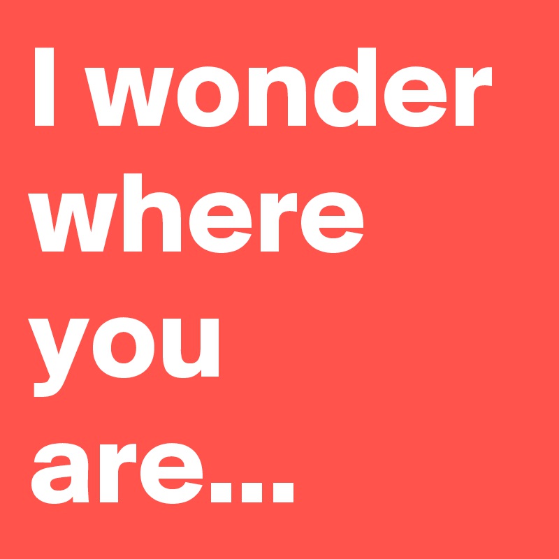 I wonder where you are...