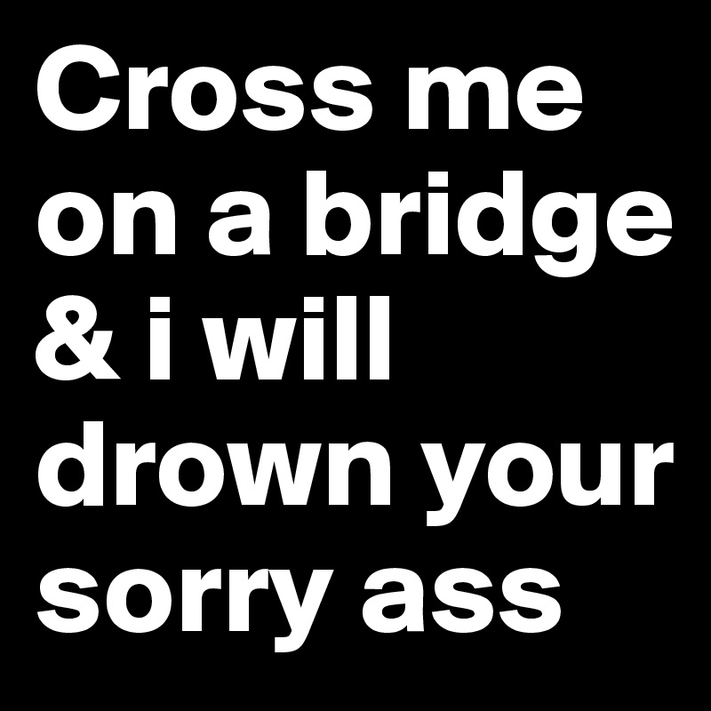 Cross me on a bridge & i will drown your sorry ass