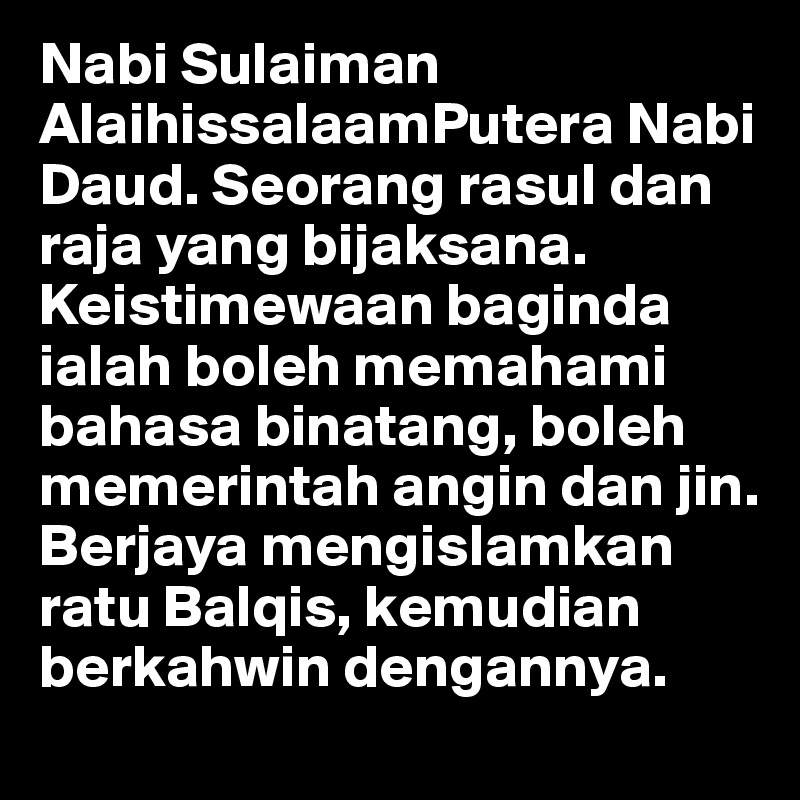 Nabi Sulaiman AlaihissalaamPutera Nabi Daud. Seorang rasul dan raja yang bijaksana. Keistimewaan baginda ialah boleh memahami bahasa binatang, boleh memerintah angin dan jin. Berjaya mengislamkan ratu Balqis, kemudian berkahwin dengannya.