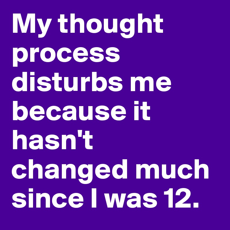 My thought process disturbs me because it hasn't  changed much since I was 12. 
