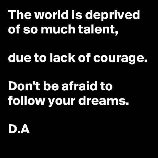 The world is deprived of so much talent, 

due to lack of courage. 

Don't be afraid to follow your dreams. 

D.A
