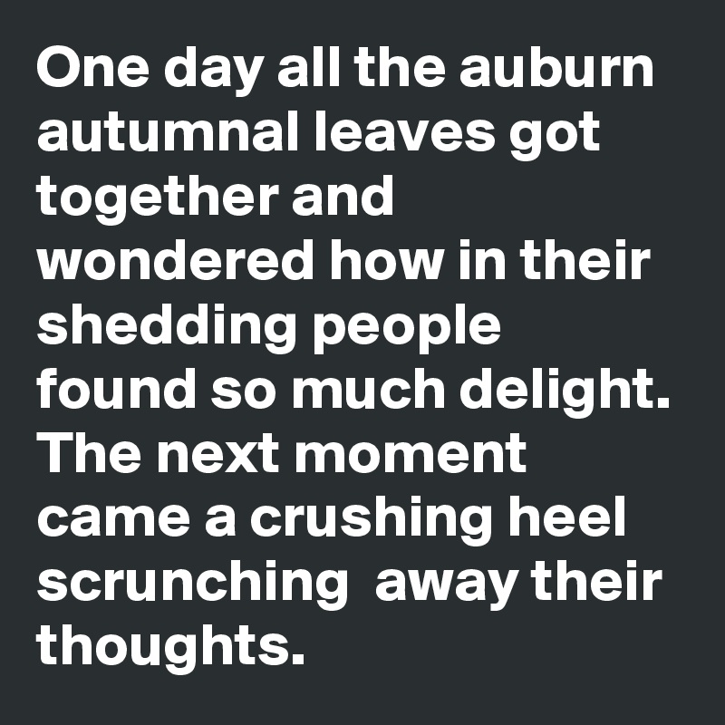 One day all the auburn autumnal leaves got together and wondered how in their shedding people found so much delight. The next moment came a crushing heel scrunching  away their thoughts. 