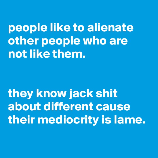 
people like to alienate other people who are not like them.


they know jack shit about different cause their mediocrity is lame.
