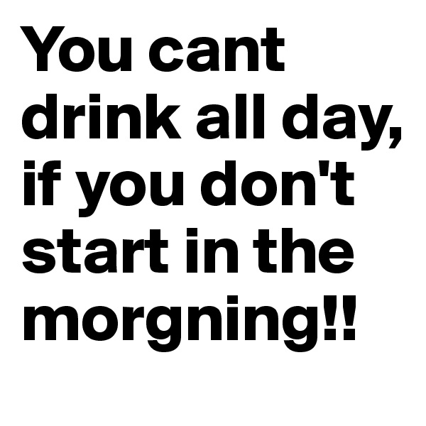 You cant drink all day, if you don't start in the morgning!! 