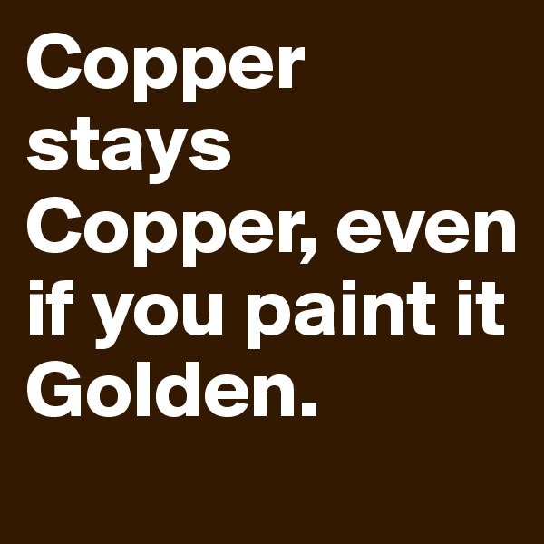 Copper stays Copper, even if you paint it Golden.