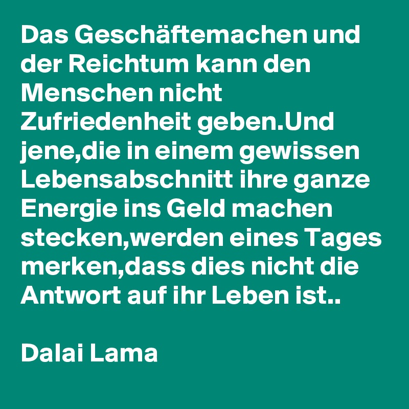 Das Geschäftemachen und der Reichtum kann den Menschen nicht Zufriedenheit geben.Und jene,die in einem gewissen Lebensabschnitt ihre ganze Energie ins Geld machen stecken,werden eines Tages merken,dass dies nicht die Antwort auf ihr Leben ist..

Dalai Lama