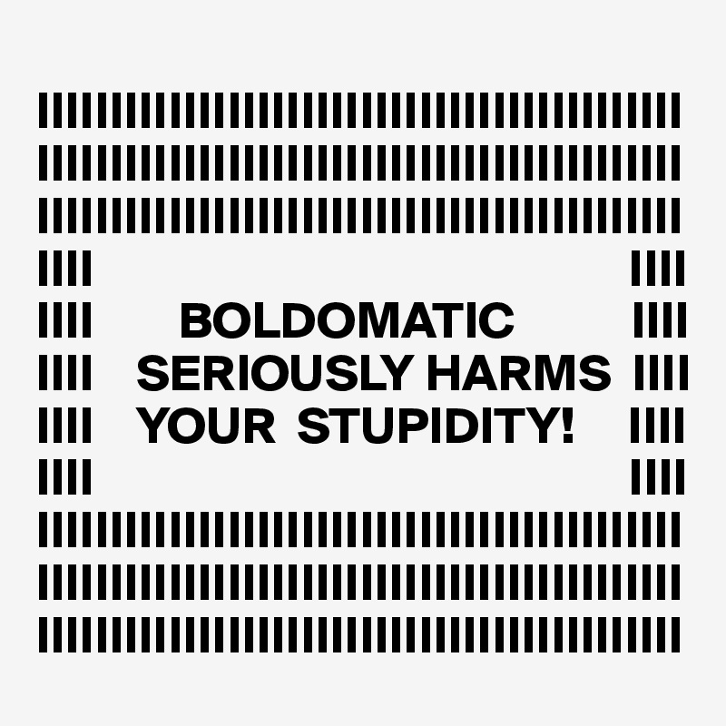 
IIIIIIIIIIIIIIIIIIIIIIIIIIIIIIIIIIIIIIIIIIII
IIIIIIIIIIIIIIIIIIIIIIIIIIIIIIIIIIIIIIIIIIII
IIIIIIIIIIIIIIIIIIIIIIIIIIIIIIIIIIIIIIIIIIII
IIII                                                   IIII
IIII        BOLDOMATIC           IIII
IIII    SERIOUSLY HARMS  IIII
IIII    YOUR  STUPIDITY!     IIII
IIII                                                   IIII
IIIIIIIIIIIIIIIIIIIIIIIIIIIIIIIIIIIIIIIIIIII
IIIIIIIIIIIIIIIIIIIIIIIIIIIIIIIIIIIIIIIIIIII
IIIIIIIIIIIIIIIIIIIIIIIIIIIIIIIIIIIIIIIIIIII