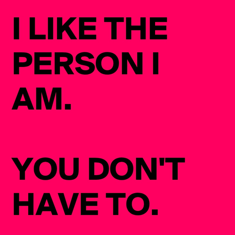 I LIKE THE PERSON I AM. 

YOU DON'T HAVE TO. 