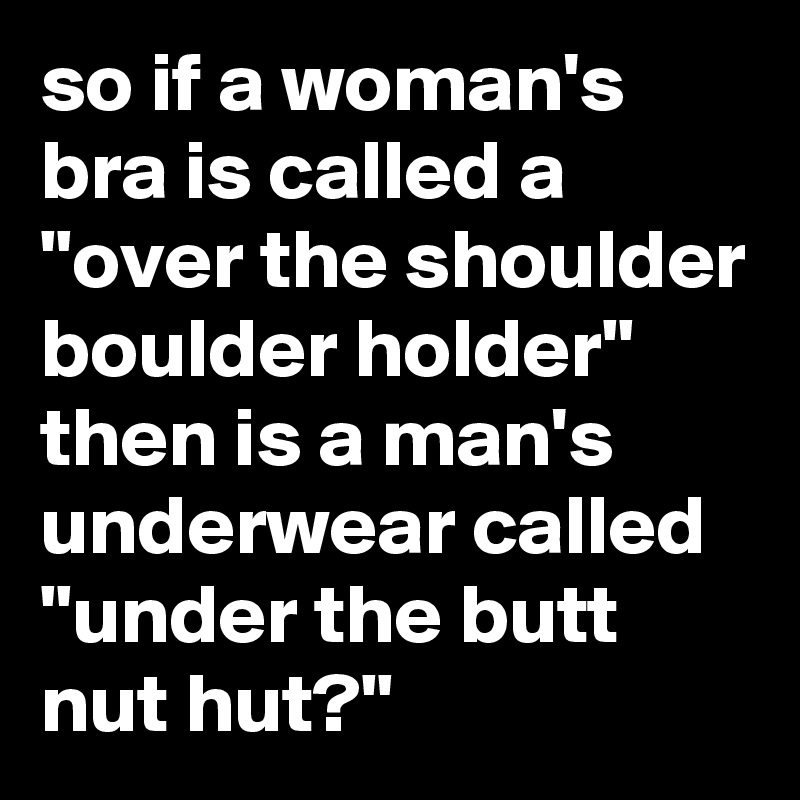 so if a woman's bra is called a "over the shoulder boulder holder" then is a man's underwear called "under the butt nut hut?"