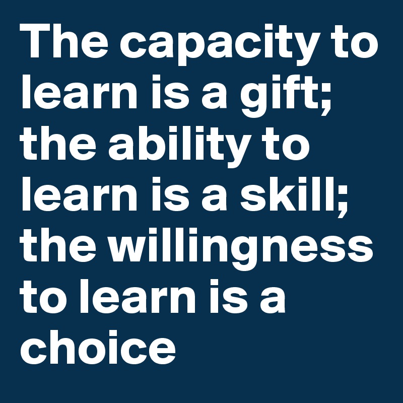The capacity to learn is a gift; the ability to learn is a skill; the willingness to learn is a choice 