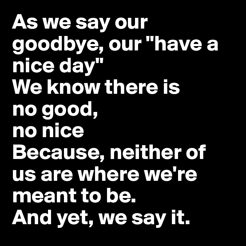 As we say our goodbye, our "have a nice day"
We know there is 
no good, 
no nice
Because, neither of us are where we're meant to be. 
And yet, we say it.