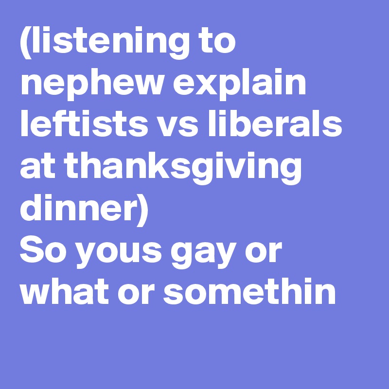 (listening to nephew explain leftists vs liberals at thanksgiving dinner)
So yous gay or what or somethin