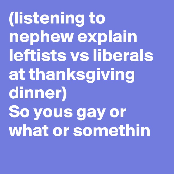 (listening to nephew explain leftists vs liberals at thanksgiving dinner)
So yous gay or what or somethin