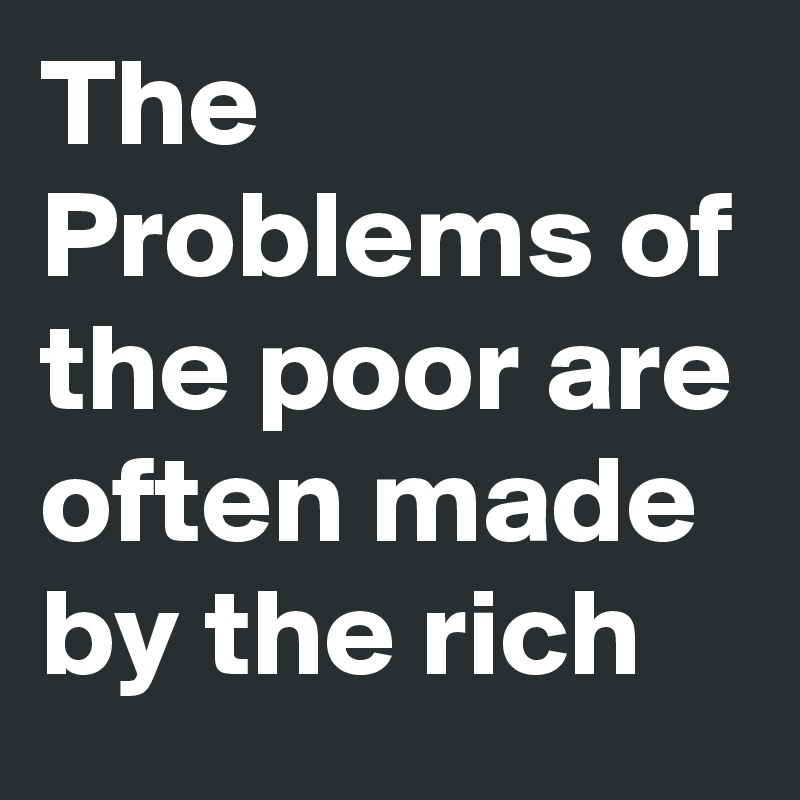 The Problems of the poor are often made by the rich