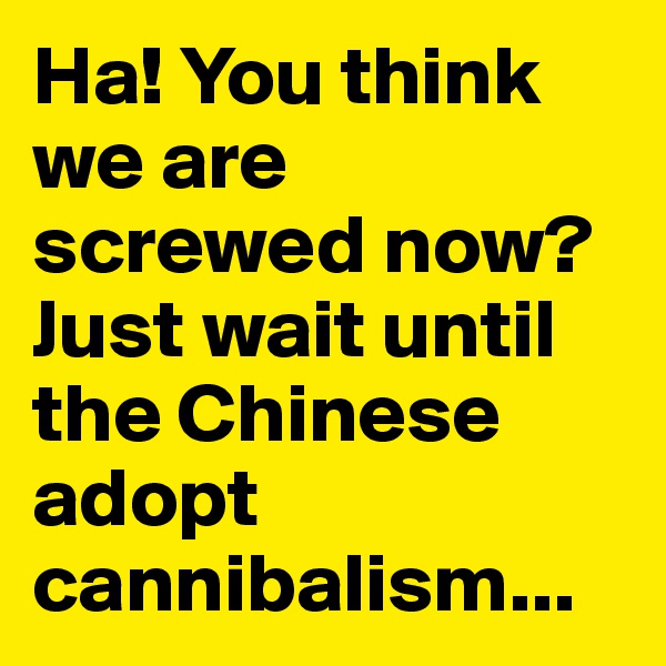 Ha! You think we are screwed now? Just wait until the Chinese adopt cannibalism...