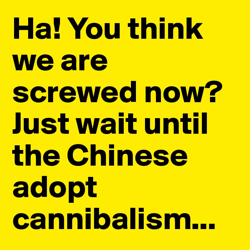 Ha! You think we are screwed now? Just wait until the Chinese adopt cannibalism...