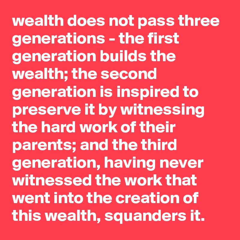 wealth does not pass three generations - the first generation builds the wealth; the second generation is inspired to preserve it by witnessing the hard work of their parents; and the third generation, having never witnessed the work that went into the creation of this wealth, squanders it.