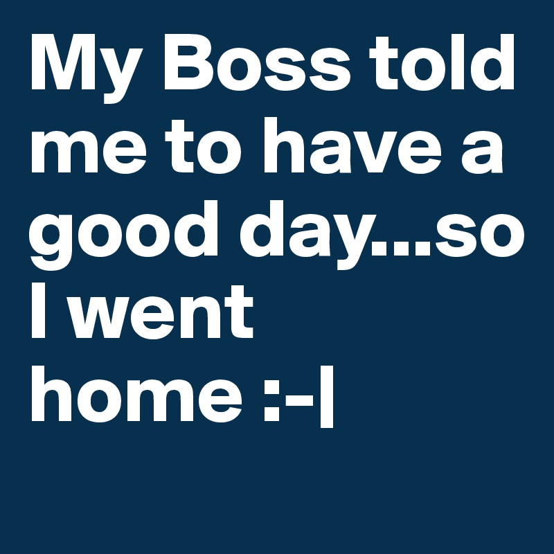 My Boss told me to have a good day...so I went home :-|