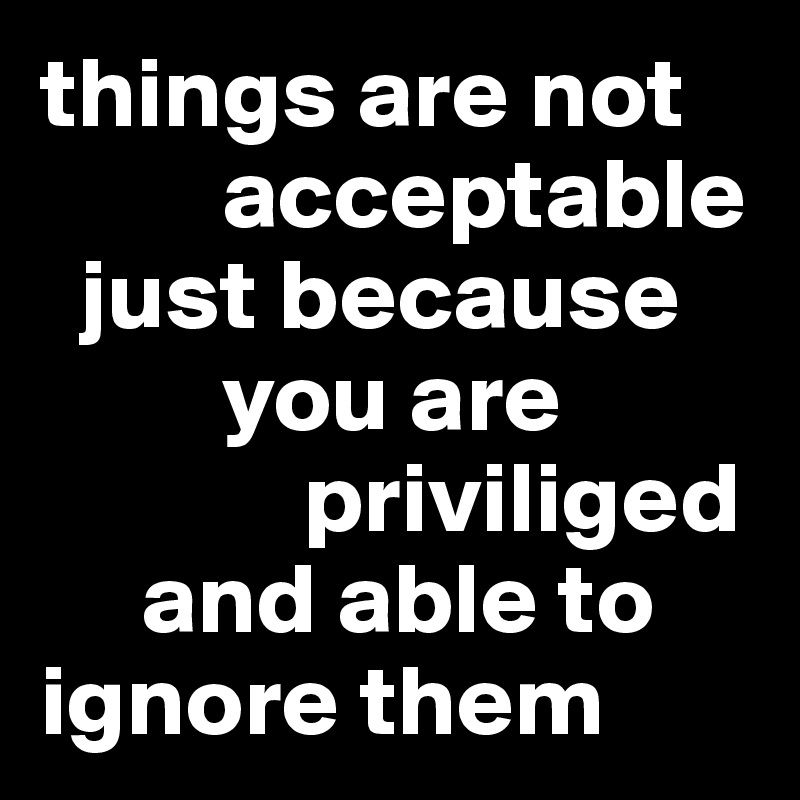 things are not     
         acceptable 
  just because   
         you are 
             priviliged
     and able to ignore them
