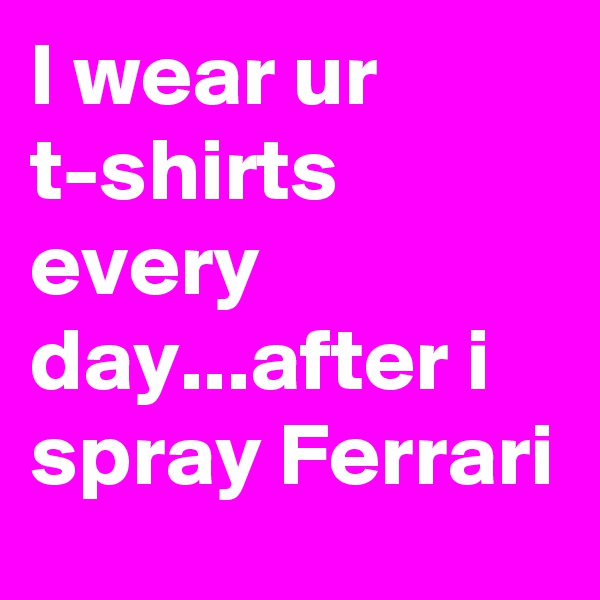 I wear ur t-shirts every day...after i spray Ferrari
