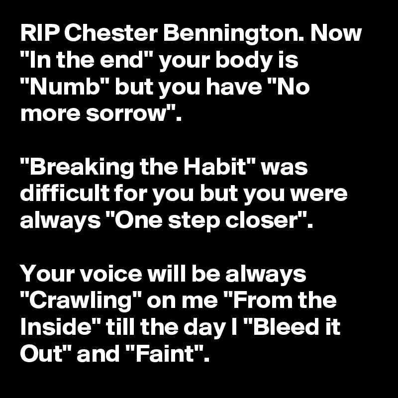 RIP Chester Bennington. Now "In the end" your body is "Numb" but you have "No more sorrow".

"Breaking the Habit" was difficult for you but you were always "One step closer".

Your voice will be always "Crawling" on me "From the Inside" till the day I "Bleed it Out" and "Faint".
