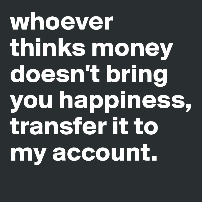 whoever thinks money doesn't bring you happiness, transfer it to my account. 