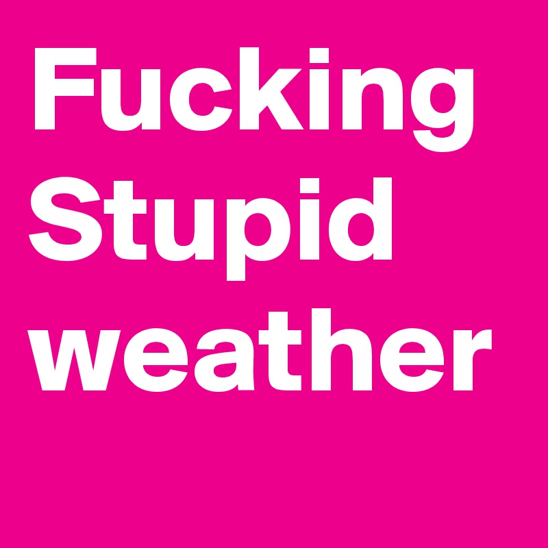 Fucking Stupid weather