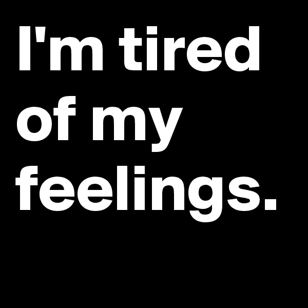 I'm tired of my feelings.