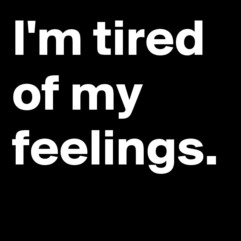 I'm tired of my feelings.