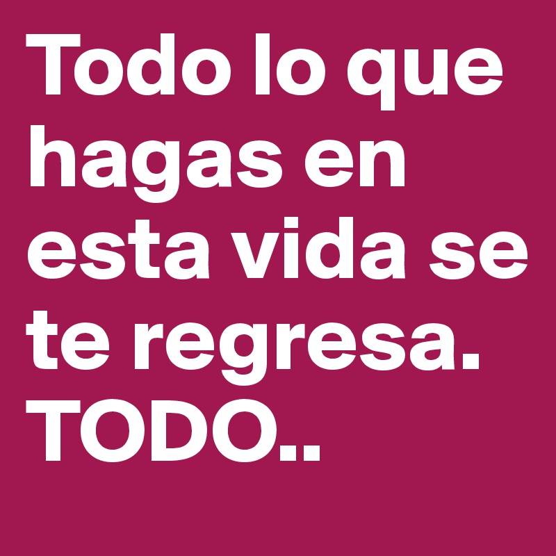 Todo lo que hagas en esta vida se te regresa. TODO..