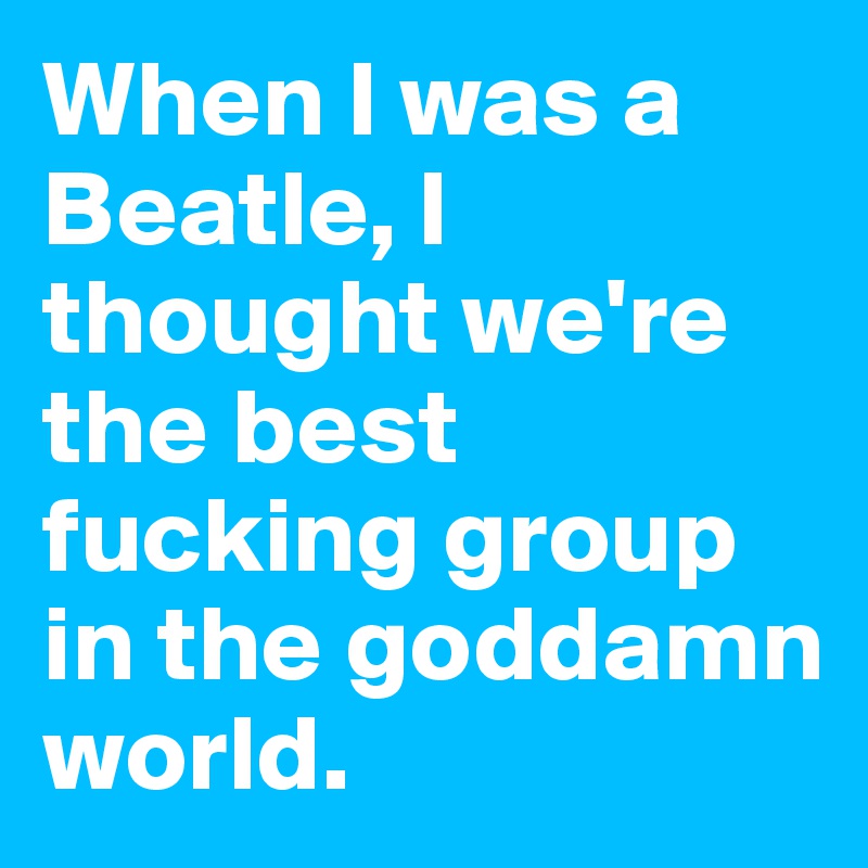 When I was a Beatle, I thought we're the best fucking group in the goddamn world.