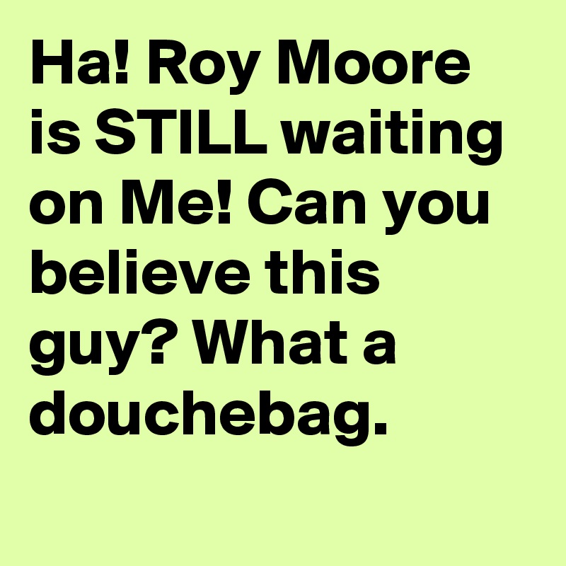 Ha! Roy Moore is STILL waiting on Me! Can you believe this guy? What a douchebag.