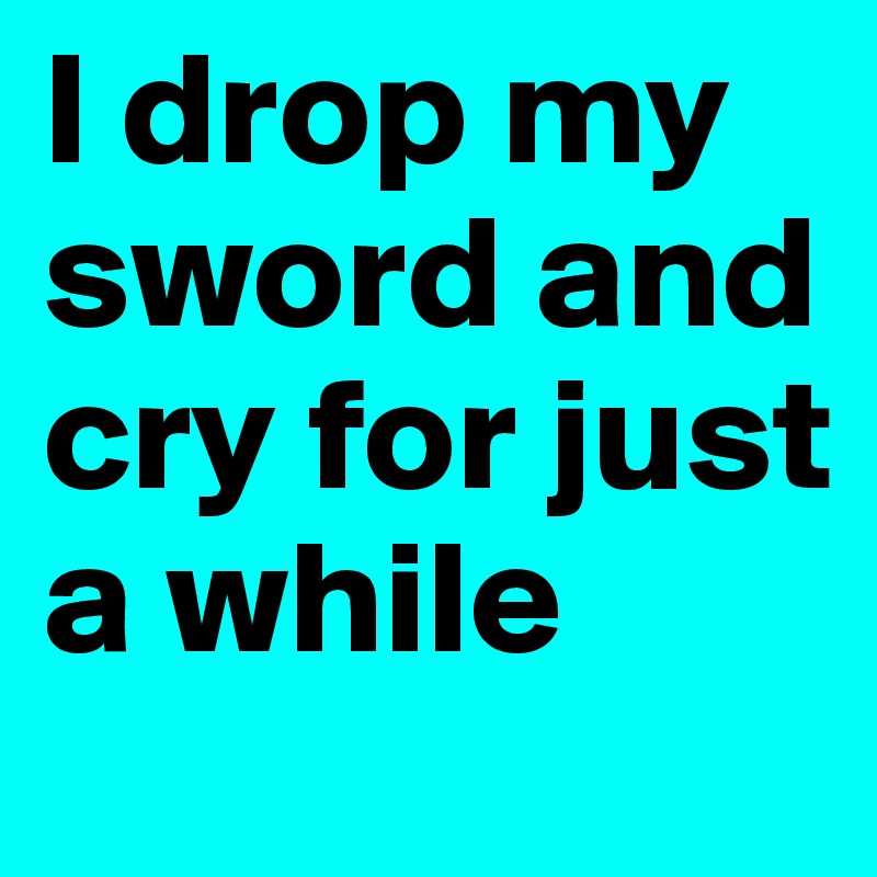 I drop my sword and cry for just a while