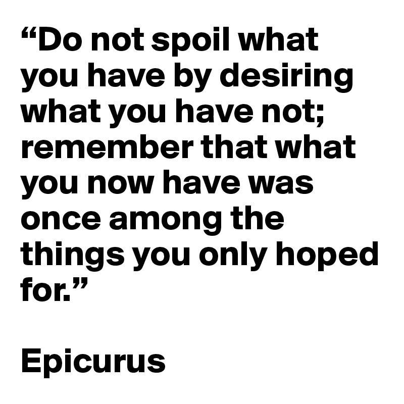 Epicurus - Do not spoil what you have by desiring what you