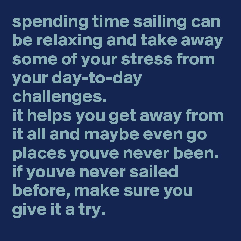 spending time sailing can be relaxing and take away some of your stress from your day-to-day challenges. 
it helps you get away from it all and maybe even go places youve never been. 
if youve never sailed before, make sure you give it a try.