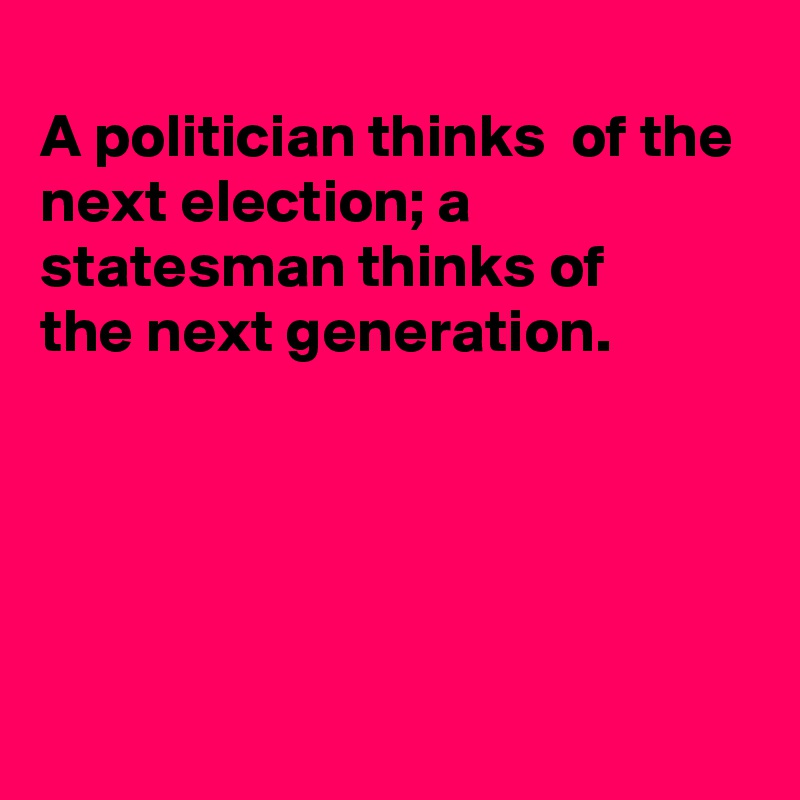 
A politician thinks  of the next election; a statesman thinks of
the next generation.





