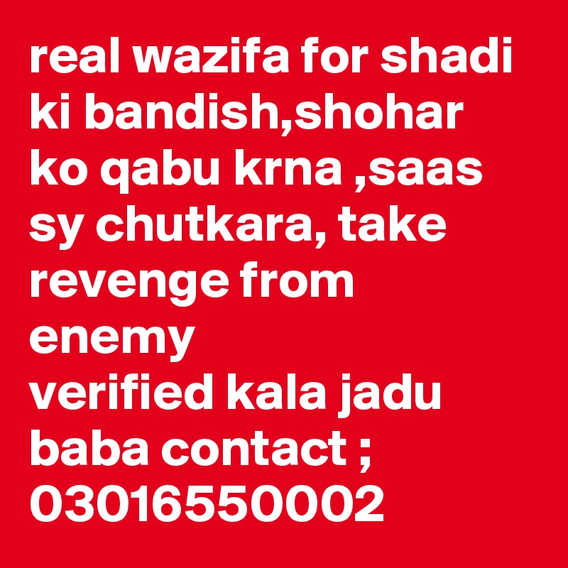 real wazifa for shadi ki bandish,shohar ko qabu krna ,saas sy chutkara, take revenge from enemy
verified kala jadu baba contact ; 03016550002