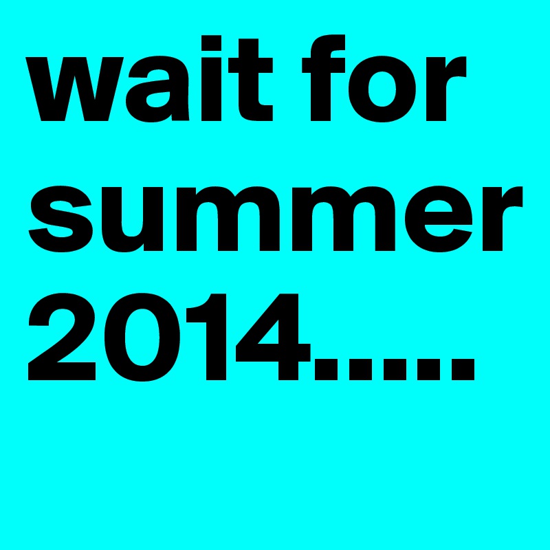 wait for summer 2014.....