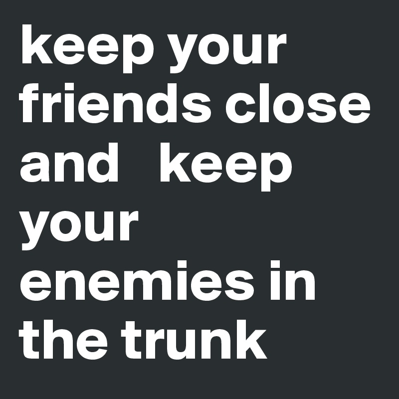 keep your friends close and   keep your enemies in the trunk 