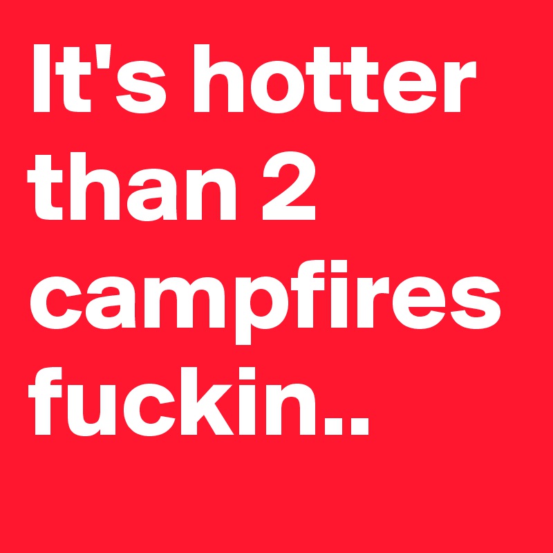 It's hotter than 2 campfires fuckin..