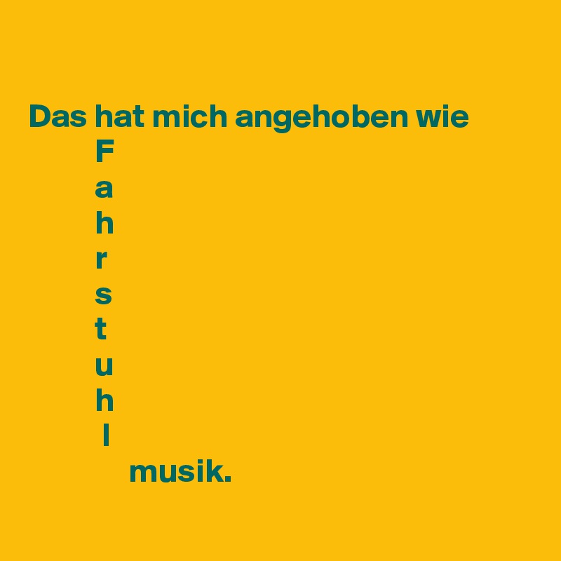 

Das hat mich angehoben wie
          F
          a
          h
          r
          s
          t
          u
          h
           l
               musik. 
   