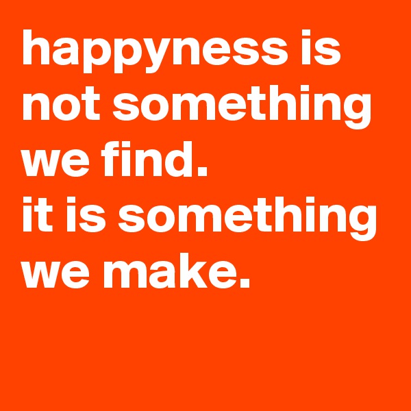 happyness is not something we find.
it is something we make.