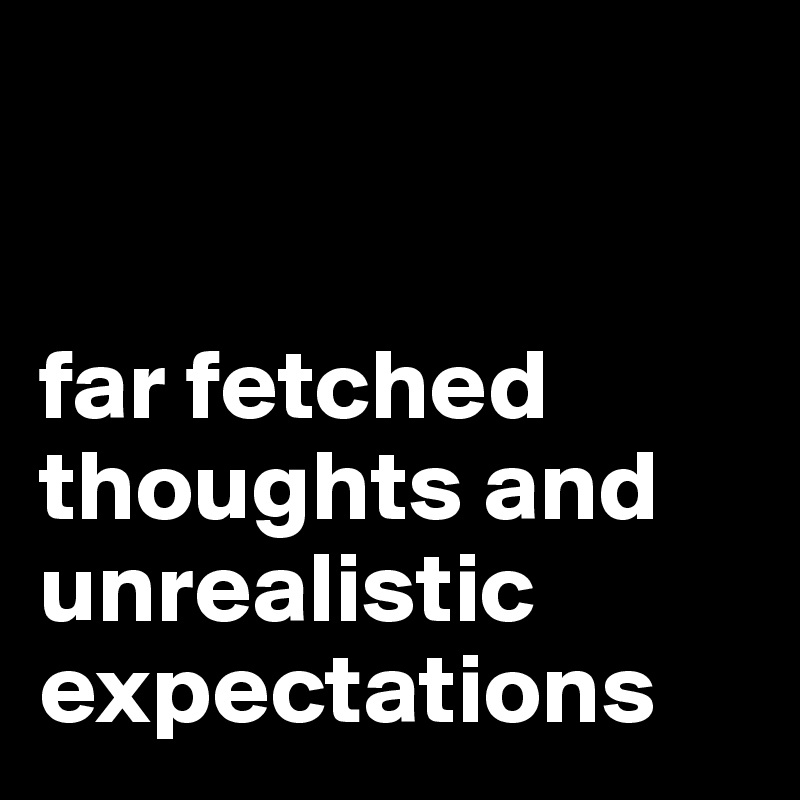 


far fetched thoughts and unrealistic expectations