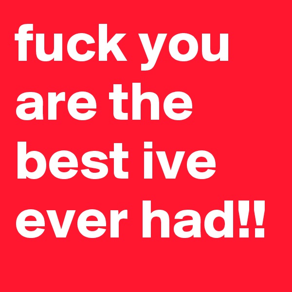 fuck you are the best ive ever had!! 