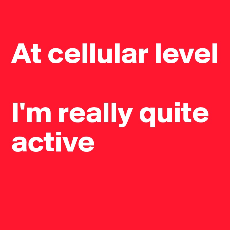 
At cellular level

I'm really quite active 
