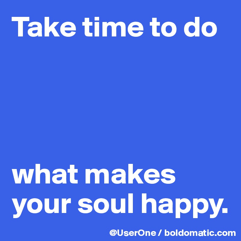 Take time to do




what makes your soul happy. 