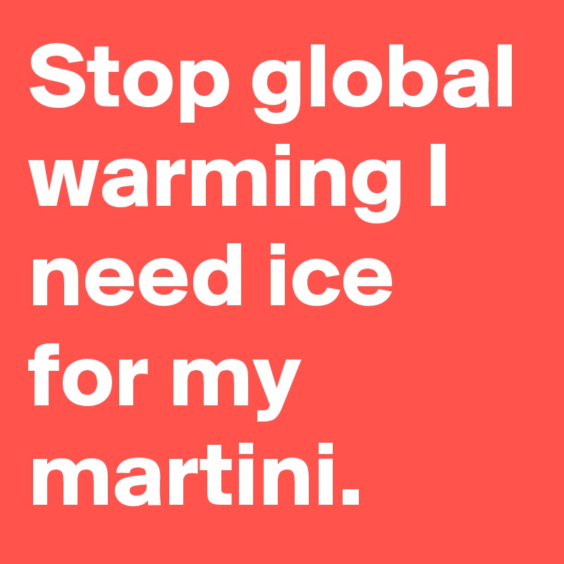Stop global warming I need ice for my martini. 